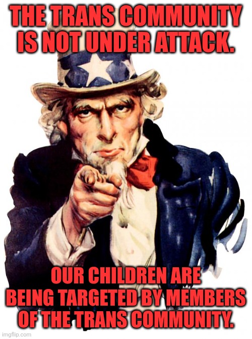 Stop killing our kids. | THE TRANS COMMUNITY IS NOT UNDER ATTACK. OUR CHILDREN ARE BEING TARGETED BY MEMBERS OF THE TRANS COMMUNITY. | image tagged in memes,uncle sam | made w/ Imgflip meme maker