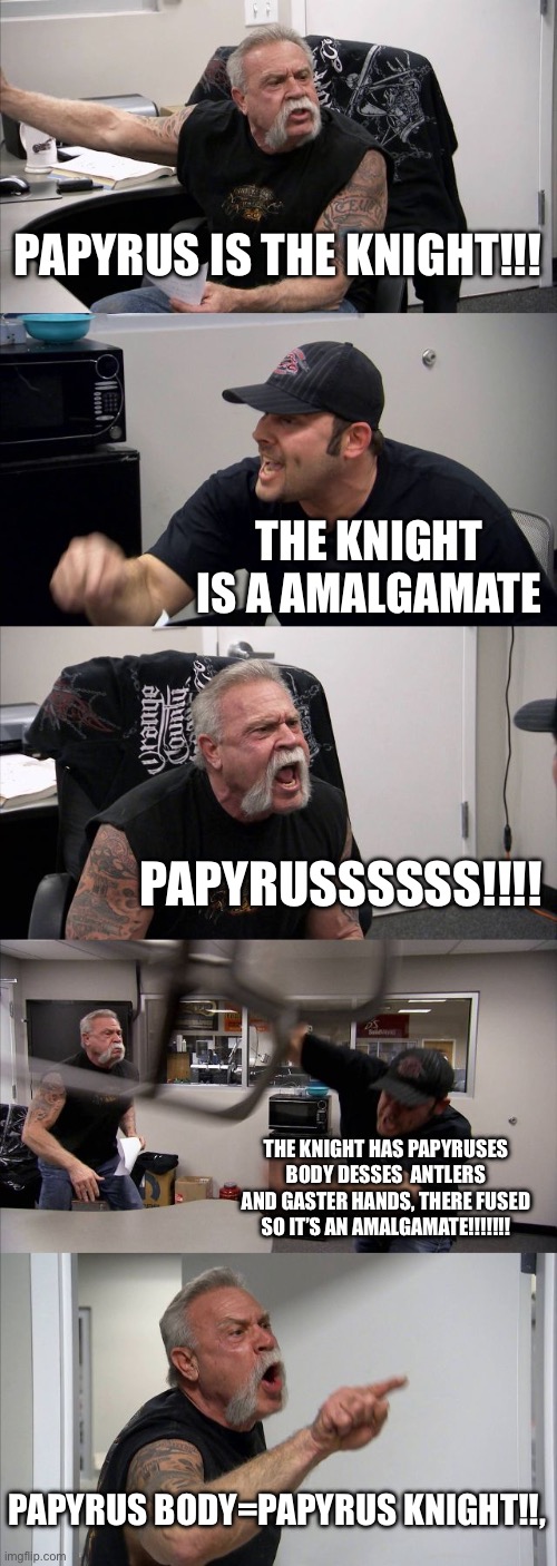 American Chopper Argument | PAPYRUS IS THE KNIGHT!!! THE KNIGHT IS A AMALGAMATE; PAPYRUSSSSSS!!!! THE KNIGHT HAS PAPYRUSES BODY DESSES  ANTLERS AND GASTER HANDS, THERE FUSED SO IT’S AN AMALGAMATE!!!!!!! PAPYRUS BODY=PAPYRUS KNIGHT!!, | image tagged in memes,american chopper argument | made w/ Imgflip meme maker