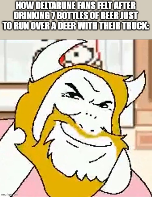 Driving in my truck, right after a beer- | HOW DELTARUNE FANS FELT AFTER DRINKING 7 BOTTLES OF BEER JUST TO RUN OVER A DEER WITH THEIR TRUCK: | image tagged in asgore smug,deltarune | made w/ Imgflip meme maker