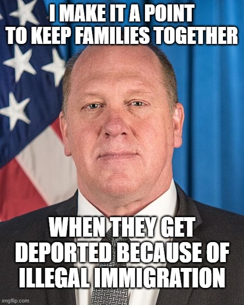 Tom Homan | I MAKE IT A POINT TO KEEP FAMILIES TOGETHER WHEN THEY GET DEPORTED BECAUSE OF ILLEGAL IMMIGRATION | image tagged in tom homan | made w/ Imgflip meme maker