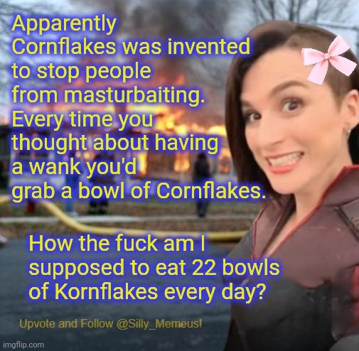 Look at the tags | Apparently Cornflakes was invented to stop people from masturbaiting. Every time you thought about having a wank you'd grab a bowl of Cornflakes. How the fuck am I supposed to eat 22 bowls of Kornflakes every day? | image tagged in disaster girl memeus edition template,have a great day,now look at the meme | made w/ Imgflip meme maker