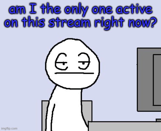 Bored of this crap | am I the only one active on this stream right now? | image tagged in bored of this crap | made w/ Imgflip meme maker