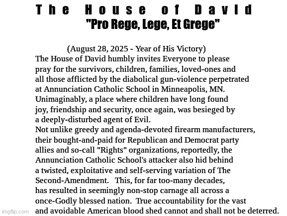 Official Statement:  The Annunciation Catholic School Attack | T   h   e       H   o   u   s   e       o   f       D   a   v   i   d

        "Pro Rege, Lege, Et Grege"; (August 28, 2025 - Year of His Victory)


                The House of David humbly invites Everyone to please
                pray for the survivors, children, families, loved-ones and
                all those afflicted by the diabolical gun-violence perpetrated
                at Annunciation Catholic School in Minneapolis, MN. 
                Unimaginably, a place where children have long found
                joy, friendship and security, once again, was besieged by
                a deeply-disturbed agent of Evil.
                Not unlike greedy and agenda-devoted firearm manufacturers,
                their bought-and-paid for Republican and Democrat party
                allies and so-call "Rights" organizations, reportedly, the
                Annunciation Catholic School's attacker also hid behind
                a twisted, exploitative and self-serving variation of The
                Second-Amendment.   This, for far too-many decades,
                has resulted in seemingly non-stop carnage all across a
                once-Godly blessed nation.  True accountability for the vast 
                and avoidable American blood shed cannot and shall not be deterred. | image tagged in prince | made w/ Imgflip meme maker