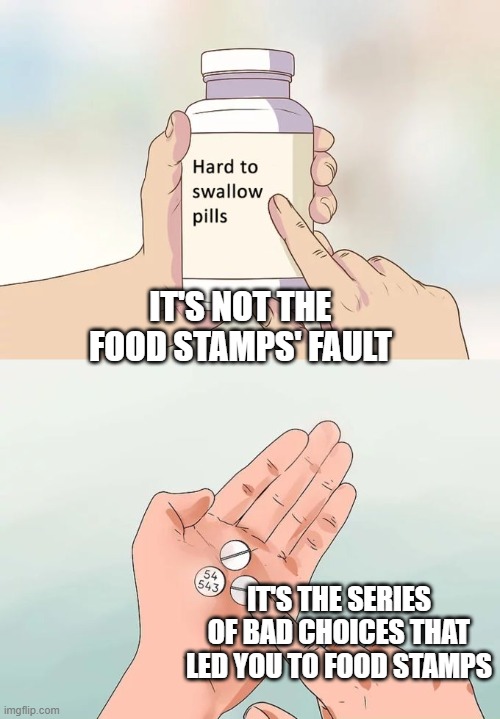 Hard To Swallow Pills Meme | IT'S NOT THE FOOD STAMPS' FAULT IT'S THE SERIES OF BAD CHOICES THAT LED YOU TO FOOD STAMPS | image tagged in memes,hard to swallow pills | made w/ Imgflip meme maker