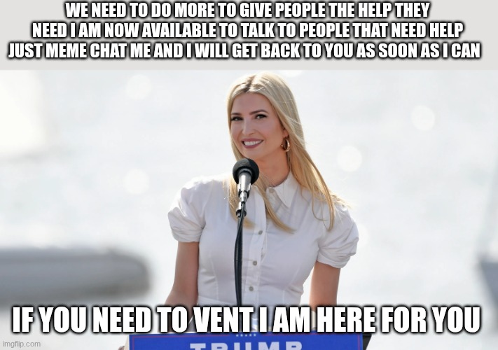 ivanka trump | WE NEED TO DO MORE TO GIVE PEOPLE THE HELP THEY NEED I AM NOW AVAILABLE TO TALK TO PEOPLE THAT NEED HELP JUST MEME CHAT ME AND I WILL GET BACK TO YOU AS SOON AS I CAN; IF YOU NEED TO VENT I AM HERE FOR YOU | image tagged in ivanka trump | made w/ Imgflip meme maker