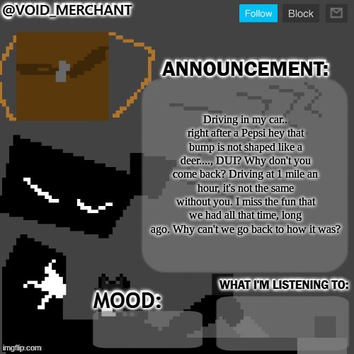 void_merchant's Announcement Temp | Driving in my car.. right after a Pepsi hey that bump is not shaped like a deer...., DUI? Why don't you come back? Driving at 1 mile an hour, it's not the same without you. I miss the fun that we had all that time, long ago. Why can't we go back to how it was? | image tagged in void_merchant's announcement temp | made w/ Imgflip meme maker