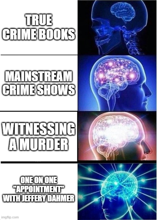 Expanding Brain Meme | TRUE CRIME BOOKS; MAINSTREAM CRIME SHOWS; WITNESSING A MURDER; ONE ON ONE "APPOINTMENT" WITH JEFFERY DAHMER | image tagged in memes,expanding brain | made w/ Imgflip meme maker