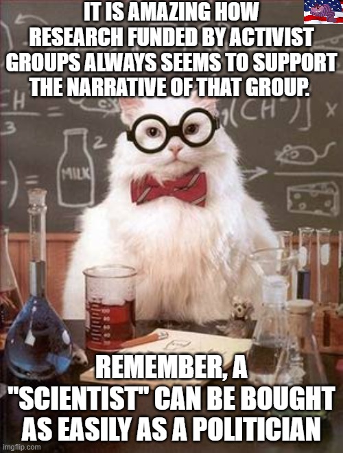 Science Cat Good Day | IT IS AMAZING HOW RESEARCH FUNDED BY ACTIVIST GROUPS ALWAYS SEEMS TO SUPPORT THE NARRATIVE OF THAT GROUP. REMEMBER, A "SCIENTIST" CAN BE BOUGHT AS EASILY AS A POLITICIAN | image tagged in science cat good day | made w/ Imgflip meme maker