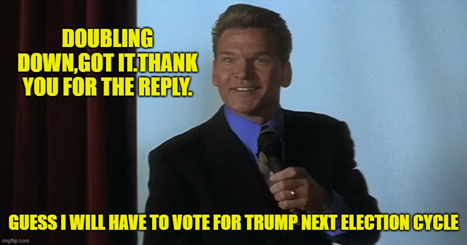 DOUBLING DOWN,GOT IT.THANK YOU FOR THE REPLY. GUESS I WILL HAVE TO VOTE FOR TRUMP NEXT ELECTION CYCLE | made w/ Imgflip meme maker
