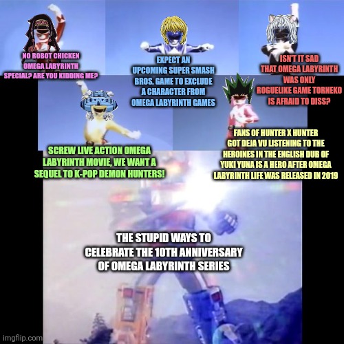 Power Rangers | ISN'T IT SAD THAT OMEGA LABYRINTH WAS ONLY ROGUELIKE GAME TORNEKO IS AFRAID TO DISS? NO ROBOT CHICKEN OMEGA LABYRINTH SPECIAL? ARE YOU KIDDING ME? EXPECT AN UPCOMING SUPER SMASH BROS. GAME TO EXCLUDE A CHARACTER FROM OMEGA LABYRINTH GAMES; FANS OF HUNTER X HUNTER GOT DEJA VU LISTENING TO THE HEROINES IN THE ENGLISH DUB OF YUKI YUNA IS A HERO AFTER OMEGA LABYRINTH LIFE WAS RELEASED IN 2019; SCREW LIVE ACTION OMEGA LABYRINTH MOVIE, WE WANT A SEQUEL TO K-POP DEMON HUNTERS! THE STUPID WAYS TO CELEBRATE THE 10TH ANNIVERSARY OF OMEGA LABYRINTH SERIES | image tagged in power rangers,paranoia,k-pop demon hunters,omega labyrinth,robot chicken | made w/ Imgflip meme maker