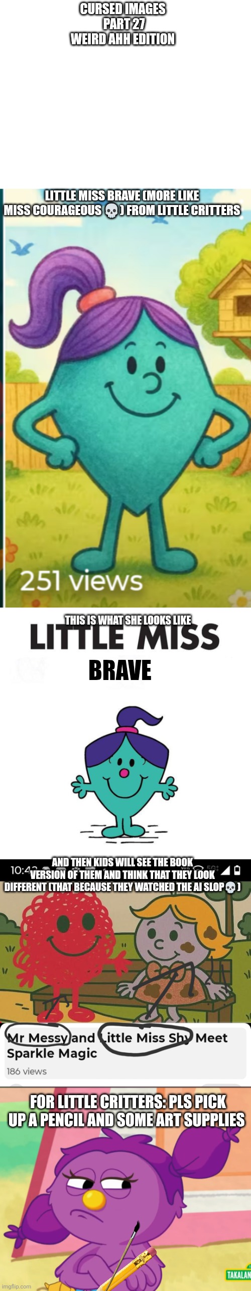 Random pictures part 27 | CURSED IMAGES 
PART 27
WEIRD AHH EDITION; LITTLE MISS BRAVE (MORE LIKE MISS COURAGEOUS 💀) FROM LITTLE CRITTERS; THIS IS WHAT SHE LOOKS LIKE; BRAVE; AND THEN KIDS WILL SEE THE BOOK VERSION OF THEM AND THINK THAT THEY LOOK DIFFERENT (THAT BECAUSE THEY WATCHED THE AI SLOP💀); FOR LITTLE CRITTERS: PLS PICK UP A PENCIL AND SOME ART SUPPLIES | image tagged in little miss purple ponytail,cursed image,mr men,little miss,oh wow are you actually reading these tags | made w/ Imgflip meme maker