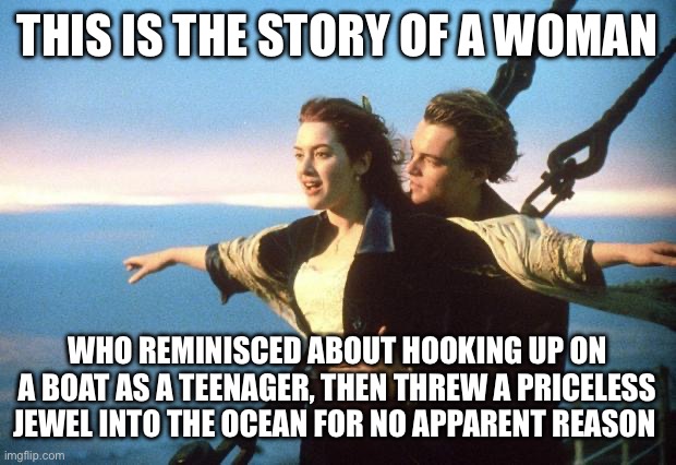 Titanic in a nutshell | THIS IS THE STORY OF A WOMAN; WHO REMINISCED ABOUT HOOKING UP ON A BOAT AS A TEENAGER, THEN THREW A PRICELESS JEWEL INTO THE OCEAN FOR NO APPARENT REASON | image tagged in titanic | made w/ Imgflip meme maker