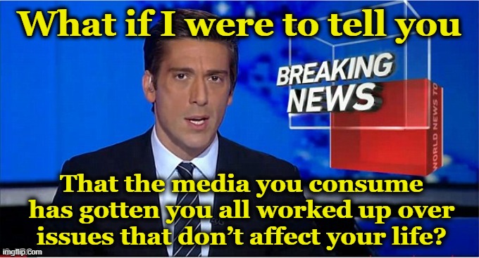 newscast | What if I were to tell you; That the media you consume has gotten you all worked up over issues that don’t affect your life? | image tagged in newscast,maga,illegal immigrants,diversity,breaking news,fox news | made w/ Imgflip meme maker