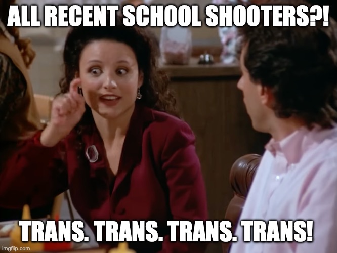 Just facts. No hate speech. | ALL RECENT SCHOOL SHOOTERS?! TRANS. TRANS. TRANS. TRANS! | image tagged in elaine,seinfeld,trans,shooter | made w/ Imgflip meme maker