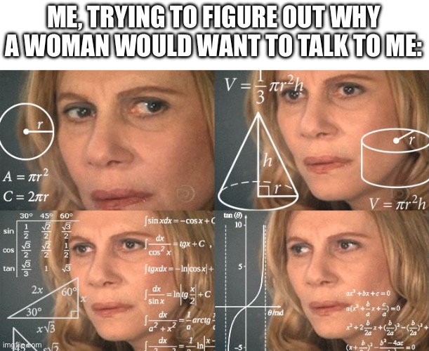 Calculating meme | ME, TRYING TO FIGURE OUT WHY A WOMAN WOULD WANT TO TALK TO ME: | image tagged in calculating meme | made w/ Imgflip meme maker