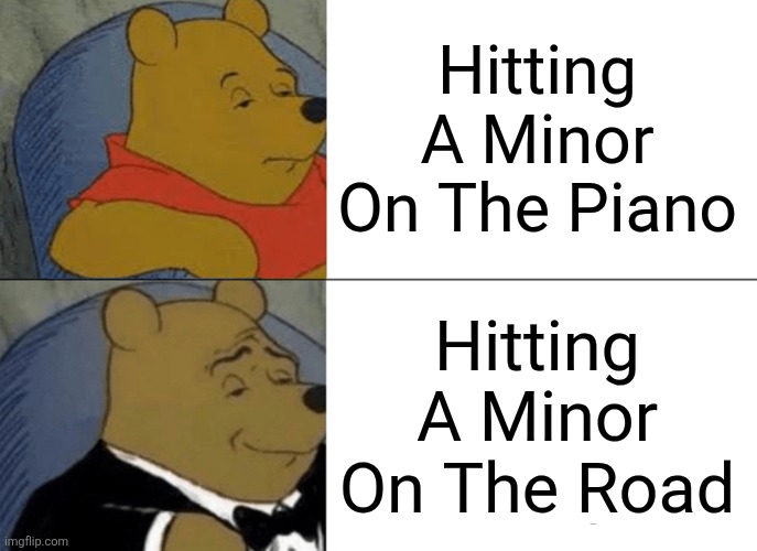 Couldn't decide which caption should go in which slot but whatever. | Hitting
A Minor
On The Piano; Hitting
A Minor
On The Road | image tagged in memes,tuxedo winnie the pooh,music,dark humor,dark | made w/ Imgflip meme maker