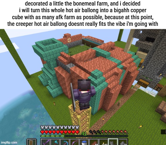 i might need to entirely scrap one or 2 trial chambers but this is fine | decorated a little the bonemeal farm, and i decided i will turn this whole hot air ballong into a bigahh copper cube with as many afk farm as possible, because at this point, the creeper hot air ballong doesnt really fits the vibe i'm going with | made w/ Imgflip meme maker