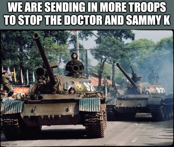 tanks | WE ARE SENDING IN MORE TROOPS TO STOP THE DOCTOR AND SAMMY K | image tagged in tanks | made w/ Imgflip meme maker