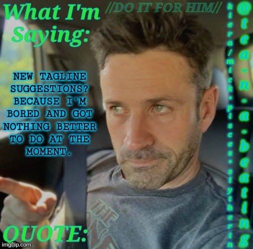 Can't Change My Name Yet | NEW TAGLINE
SUGGESTIONS?
BECAUSE I'M
BORED AND GOT
NOTHING BETTER
TO DO AT THE
MOMENT. | image tagged in tnab adam fergus,new tagline is long overdue,boardroom meeting suggestion,tagline,bio,comments | made w/ Imgflip meme maker
