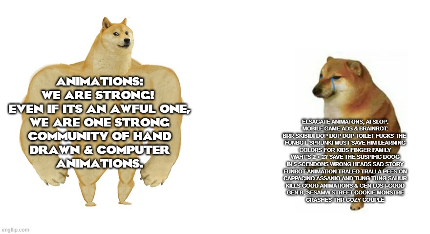 brainrot sucks | ANIMATIONS:
WE ARE STRONG! 
EVEN IF ITS AN AWFUL ONE,
WE ARE ONE STRONG
COMMUNITY OF HAND
DRAWN & COMPUTER
ANIMATIONS. ELSAGATE ANIMATONS, AI SLOP:
MOBILE GAME ADS & BRAINROT:
BRR SKIBIDI DOP DOP DOP TOILET FUCKS THE 
FUNBOT. SPRUNKI MUST SAVE HIM LEARNING
COLORS FOR KIDS FINGER FAMILY
WAHT'S 2 + 2? SAVE THE SUSPIFIC DOOG
IN 5 SCENDONS WRONG HEADS SAD STORY
FUNBOT ANIMATION TRALEO TRALLA PEES ON
CAPPACINO ASSANIO AND TUNG TUNG SAHUR
KILLS GOOD ANIMATIONS & GEN LOST-GOOD
GEN B, SESAMW STREET COOKIE MONSTRE
CRASHES THR COZY COUPLE | image tagged in buff doge vs crying cheems | made w/ Imgflip meme maker