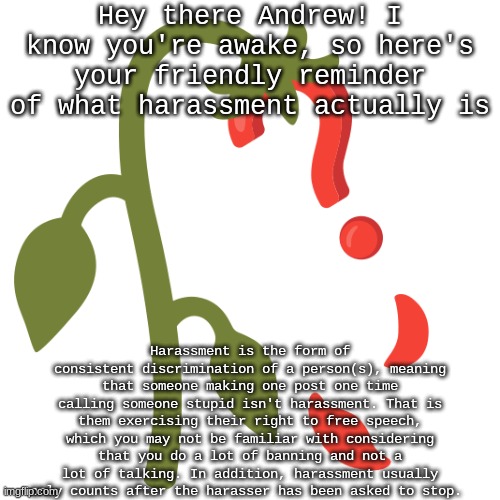 Wilting? | Hey there Andrew! I know you're awake, so here's your friendly reminder of what harassment actually is; Harassment is the form of consistent discrimination of a person(s), meaning that someone making one post one time calling someone stupid isn't harassment. That is them exercising their right to free speech, which you may not be familiar with considering that you do a lot of banning and not a lot of talking. In addition, harassment usually only counts after the harasser has been asked to stop. | image tagged in wilting | made w/ Imgflip meme maker