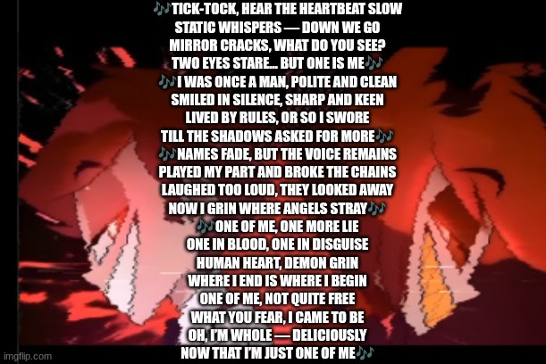 One of Me (Alastors song) By Hazbin Vibes | 🎶TICK-TOCK, HEAR THE HEARTBEAT SLOW

STATIC WHISPERS — DOWN WE GO

MIRROR CRACKS, WHAT DO YOU SEE?

TWO EYES STARE… BUT ONE IS ME🎶


🎶I WAS ONCE A MAN, POLITE AND CLEAN

SMILED IN SILENCE, SHARP AND KEEN

LIVED BY RULES, OR SO I SWORE

TILL THE SHADOWS ASKED FOR MORE🎶

🎶NAMES FADE, BUT THE VOICE REMAINS

PLAYED MY PART AND BROKE THE CHAINS

LAUGHED TOO LOUD, THEY LOOKED AWAY

NOW I GRIN WHERE ANGELS STRAY🎶

🎶ONE OF ME, ONE MORE LIE

ONE IN BLOOD, ONE IN DISGUISE

HUMAN HEART, DEMON GRIN

WHERE I END IS WHERE I BEGIN

ONE OF ME, NOT QUITE FREE

WHAT YOU FEAR, I CAME TO BE

OH, I’M WHOLE — DELICIOUSLY

NOW THAT I’M JUST ONE OF ME🎶 | image tagged in alastor | made w/ Imgflip meme maker