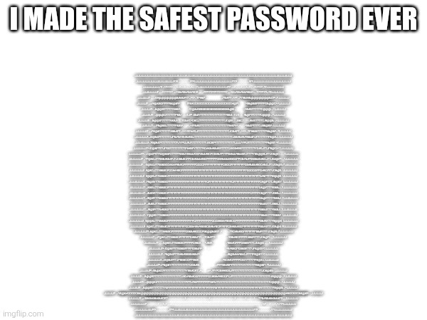 I'm the smartest | I MADE THE SAFEST PASSWORD EVER; JJJJJJJJJJJJJJJJJJJJJJJJJJJJJJJJJJJJJJJJJJJJJJJJJJJJJJJJJJJJJJJJJJJJJJJJJJJJJJJJJJJJJJJJJJJJJJJJJJJJ
JJJJJJJJJJJJJJJJJJJJJJJJ?7!!~~~~~~!7??JJJJJJJJJJJJJJJJJJJJJJJJ??7!~~~~~~!!7?JJJJJJJJJJJJJJJJJJJJJJJJ
JJJJJJJJJJJ?!~^^^^^^^~~^:.:^~~!~~~^:.:~7JJJJJJJJJJJJJJJJJJJ?7~:.:^~~~!~~^:.:^~~^^^^^^^~!7JJJJJJJJJJJ
JJJJJJJJJ7~..^!77??77~::75B########GY~..~7????????????????7~..!5G########B57::~77???7!^:.^!?JJJJJJJJ
JJJJJJJ?~..~5#@@@@@@@&##&#Y7~^^:^~?P#&P~....................~P&#P?~^:^^~7Y#&##&@@@@@@@&G?^.:7JJJJJJJ
JJJJJJ?~.:J#@&BGPPPPB&@&Y^         .!P&#GGGGGGGGGGGGGGGGGGGG#@P!.         ^5&@&BPPPPPG&@@G^ ^JJJJJJJ
JJJJJJ?: ~&@@B?777775#&Y:            ^G@&#BBBBBBBBBBBBBBBB#&@B~            :Y&#5777777G@@@~ ^JJJJJJJ
JJJJJJ?: ~@@@G777777P&&!       :7J?^ :5&BY?77777777777777?YB&5: :7J7:       !&@P777777G@@@~ ^JJJJJJJ
JJJJJJ?: ~&@@B?777775&&J:     .7G&#7.^G&GJ7777777777777777JG@B~ ~B&G7.     :J&&577777JB@@&~ ^JJJJJJJ
JJJJJJ?~.:Y&@&BJ7777?P&&5^.    .^~^:!P&#5777777777777777777Y#&P!:^~^.    .^5&&P?7777JB&@&Y:.!JJJJJJJ
JJJJJJJ?~.:P&@&Y77777?5B&#P?~^^^^!?P##GJ77777777777777777777JG&#P?~^^^^~?P#&B5?7777?5&@&P:.^?JJJJJJJ
JJJJJJJJ!:.J#@&5?7777777JPB######&#B5J777777777777777777777777J5B#&####&&BPJ7777777?P&@#J.:!JJJJJJJJ
JJJJJJJJ!:.7B@&5?7777777777?JYYYJJYJ?777777777J5GBPY?7777777777?JJJJYYYJ?77777??777?P&@B7.^7JJJJJJJJ
JJJJJJJJ7^.!G@&P?77JPG5?77777777?P##BPY?777?YG#&&#&&B5?77777J5GB#B5?7777777?YG#GJ77JP&@G!.^7JJJJJJJJ
JJJJJJJJ7^.~G@&P?775#@&BPJ7777?5B&###&&#G5P#&&#BGPGB#&#PYYPB#&&#B&&BPJ777?YB&@@BJ77JG&@G~.~7JJJJJJJJ
JJJJJJJJ?~.^P@&GJ775B&#&&#PJ?JG&&BGPPGB#&&&#BGPPPPPPGB#&&&&#BGGPPGB#&#P55B&&##&GJ77JG&@P^.~?JJJJJJJJ
JJJJJJJJ?~ :5@&GJ775B&BGG#&###&#GPPPPPPPGGGGPPPPPPPPPPPGBGGPPPPPPPPGB#&&&#BGG#&GJ77JG&@5:.!?JJJJJJJJ
JJJJJJJJJ! .5@&GJ775B&BGPGG###BGPPPPPPPPPPPPPPPPPPPPPPPPPPPPPPPPPPPPPGGGGGPPG#&G?77JG&@5. !JJJJJJJJJ
JJJJJJJJJ!  5@@BJ775B&BGPPPPPPPPPPPPPPPPPPPPPPPPPPPPPPPPPPPPPPPPPPPPPPPPPPPPG#&P?77YB@@5  !JJJJJJJJJ
JJJJJJJJJ7..Y&@BY775B&BGPPPPPPPPPPPPPPPPPPPPPPGPPPPPPPPPPPPPGPPPPPPPPPPPPPPPG#@P?77JB@&Y  !JJJJJJJJJ
JJJJJJJJJ7..J&&BJ775B&BGPPPPPPPPPPPPPPPPPPPPPPPPPPPPPPPPPPPPPPPPPPPPPPPPPPPPG&@P777YB&&J..7JJJJJJJJJ
JJJJJJJJJ7..J&&BY775#&BGPPPPPPPPPPPPPPPPPPPPPPPPPPPPPPPPPPPPPPPPPPPPPPPGPPPPG&@P777JB&&J..7JJJJJJJJJ
JJJJJJJJJ7..J&@BY775B&BGPPPPPPPPPPPPPPPPPPPPPPGPPPPPPPPPPPPPPPPPPPPPPPPPPPPPG&@P777YB&&J..7JJJJJJJJJ
JJJJJJJJJ7..J&&BJ775B&BGPPPPPPPPPPPPPPPPPPPPPPPPPPPPPPPPPPPPPPPPGPPPPPPPPPPPB&&5777JB&&J..7JJJJJJJJJ
JJJJJJJJJ7..J&@BY775#&BGPPPPPPPPPPPPPPPPPPPPPPPPPPPPPPPPPPPPPPPPPPPPPPPPPPPPB&&5777YB&&J..7JJJJJJJJJ
JJJJJJJJJ7..Y@@BY775B&BGPPPPPPPPPPPPPPPPPPPPPPPPPPPPPPPPPPPPPPPPPPPPPPPPPPPPB&&5777YB&&Y  !JJJJJJJJJ
JJJJJJJJJ!. 5@@BJ775B&BGPPPPPPPPPPPPPPPGPPPPPPPPPGGGBBB##BBBGGPPPPPPPPPPPPPPB&#5777YB@@5  !JJJJJJJJJ
JJJJJJJJJ! .5@&GJ775B&BGPPPPPPPPPPGGBB#####BBBGB#&#BGPPPPPGB#&&#BGPPPPPPPPPPB&#5777JG&@5. !?JJJJJJJJ
JJJJJJJJ?!.:5@&GJ775#&BGPPPPPPPPGB&&#BGGGPB&@@&B57~^.     .:~7YG#&#BGPPPPPPPB&#Y777JG&@5:.!?JJJJJJJJ
JJJJJJJJ?~.:P@&GJ775B&BGPPPPPPG#&&P7^...:7G&#P?^               .~YB&#BGPPPPGB&BY777JG&@P:.~?JJJJJJJJ
JJJJJJJJ?~.~G@&PJ775B&BGPPPPPG#&G!.     ^JB5!.                    :?B&#GPPPGB&BY777JG&@G~.~?JJJJJJJJ
JJJJJJJJ7^.!G@&P?775B&BPPPPGB&&Y^        .:.                        ^Y#&BGPGB&BY777JP&@G!.^7JJJJJJJJ
JJJJJJJJ7:.7B@&5?775#&#BBBB#&&P^                                   :~JB@&###&&GJ777?P&@B7.^7JJJJJJJJ
JJJJJJJJ!:.J#@&5?77JPBBBGGPP#&B!.                             .:~?5G##GPPPPGGGY?777?P&@#J.:!JJJJJJJJ
JJJJJJJ?^.:P&@&Y777777777777JG&#5!.                      .:!?YPB##BPY?7777777777777?5&@&P: ^?JJJJJJJ
JJJJJJ?^.:5&@&G?7777777777777?YB&#GY7~^:........:::^~!?YPGB##BG5J?777777777777777777JG&@&5: ~JJJJJJJ
JJJJJJ?: ~&@@B?77777777777777777J5G#&&#GGPPPPPPGGBB###BGGPYJ?777777777777777777777777JB@@@~ ^JJJJJJJ
JJJJJJ?: ~@@@G7777777777777777777!7??JY5PPPPPPPP55YJ??77777777777777777777777777777777G@@@~ ^JJJJJJJ
JJJJJJ?: ~&@@B?777777?Y5PPPPPPPPPPPPPPPPPPPPPPPPPPP5PPPPPPPPPPPPPPPPPPPPPPPP5Y?777777?B@@&~ ^JJJJJJJ
JJJJJJ?~.:Y&@&#GGGGGB&@@@@@@@@@@@@@@@@@@@@@@@@@@@@@@@@@@@@@@@@@@@@@@@@@@@@@@@@#BGGGGGB&@&Y: ~JJJJJJJ
JJJJJJJ?~:.!5B&&&&&&&#GY7~~~~~~~~~!~~~~~~~~~~~~!~~~~~~~~~~~~~!~~~~~!~~~~!~~7YB#&&&&&&&#P7..~?JJJJJJJ
JJJJJJJJJ7~:.:~~~~!~~^:.:^~~~~~~~~~~~~~~~~~~~~~~~~~~~~~~~~~~~~~~~~~~~~~~~~~^::^~~!~~!~^::^7?JJJJJJJJ
JJJJJJJJJJJ?7!~~~~~~~!7??JJJJJJJJJJJJJJJJJJJJJJJJJJJJJJJJJJJJJJJJJJJJJJJJJJJ?7!~~~~~~~!7?JJJJJJJJJJJ
JJJJJJJJJJJJJJJJJJJJJJJJJJJJJJJJJJJJJJJJJJJJJJJJJJJJJJJJJJJJJJJJJJJJJJJJJJJJJJJJJJJJJJJJJJJJJJJJJJJJ | image tagged in smort | made w/ Imgflip meme maker