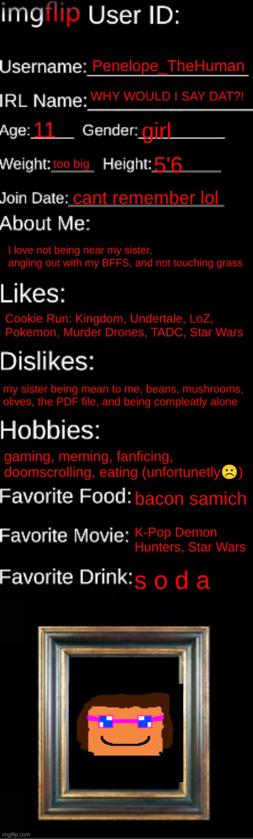 I'm cooked if I don't touch grass, spam pics of grass in da comments | Penelope_TheHuman; WHY WOULD I SAY DAT?! 11; girl; too big; 5'6; cant remember lol; I love not being near my sister, angling out with my BFFS, and not touching grass; Cookie Run: Kingdom, Undertale, LoZ, Pokemon, Murder Drones, TADC, Star Wars; my sister being mean to me, beans, mushrooms, olives, the PDF file, and being compleatly alone; gaming, meming, fanficing, doomscrolling, eating (unfortunetly☹); bacon samich; K-Pop Demon Hunters, Star Wars; s o d a | image tagged in imgflip id card | made w/ Imgflip meme maker