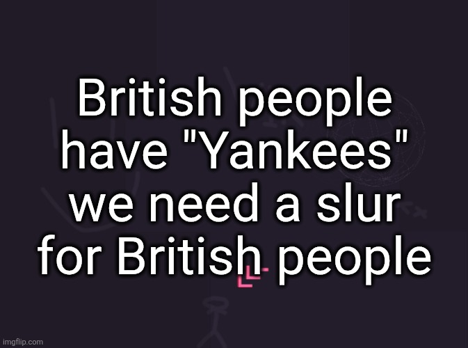 vik's image | British people have "Yankees" we need a slur for British people | image tagged in vik's image | made w/ Imgflip meme maker