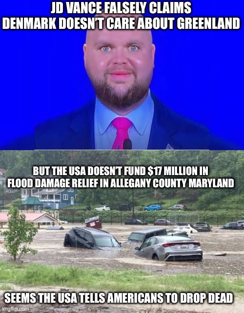 Greenland versus Allegany County Maryland funding | JD VANCE FALSELY CLAIMS DENMARK DOESN’T CARE ABOUT GREENLAND; BUT THE USA DOESN’T FUND $17 MILLION IN FLOOD DAMAGE RELIEF IN ALLEGANY COUNTY MARYLAND; SEEMS THE USA TELLS AMERICANS TO DROP DEAD | image tagged in greenland,maryland,donald trump approves,denmark,united states,fema | made w/ Imgflip meme maker