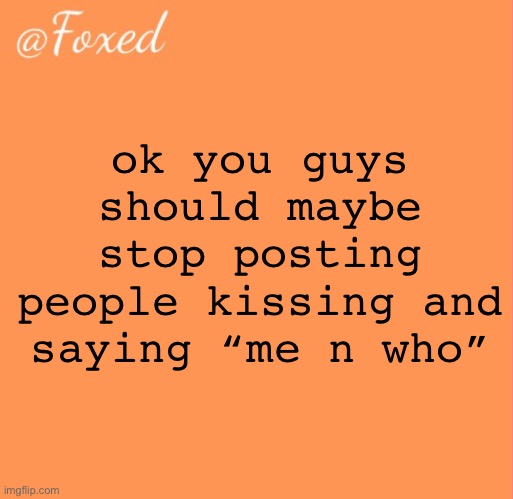 jokes over gng </3 | ok you guys should maybe stop posting people kissing and saying “me n who” | image tagged in foxed orange temp | made w/ Imgflip meme maker