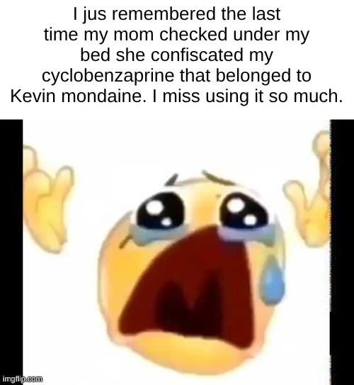srs | I jus remembered the last time my mom checked under my bed she confiscated my cyclobenzaprine that belonged to Kevin mondaine. I miss using it so much. | image tagged in cursed crying emoji | made w/ Imgflip meme maker
