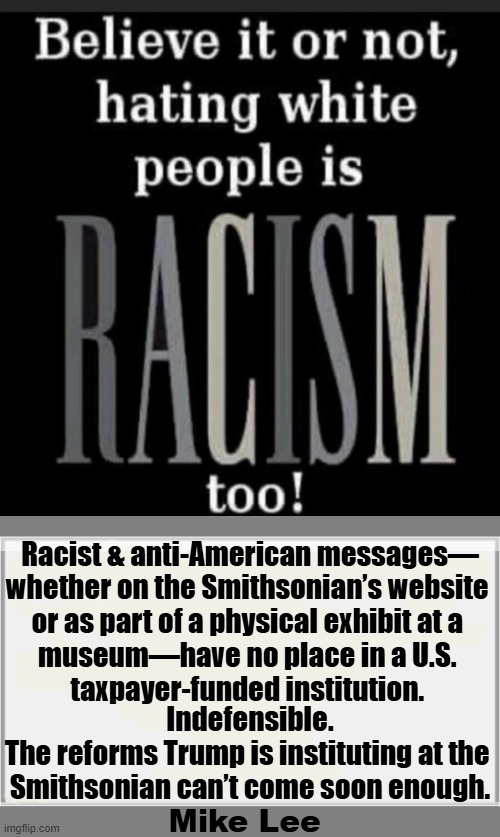 Racism is racism & nobody wants to be on the receiving end of it... | Racist & anti-American messages—
whether on the Smithsonian’s website 
or as part of a physical exhibit at a 
museum—have no place in a U.S. 
taxpayer-funded institution. Indefensible.

The reforms Trump is instituting at the 
Smithsonian can’t come soon enough. Mike Lee | image tagged in smithsonian,racism,what is wrong with you,racism is racism,racism is bad,thanks obama | made w/ Imgflip meme maker