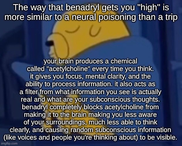 nicotine enhances acetylcholine. benadryl does the opposite | The way that benadryl gets you "high" is more similar to a neural poisoning than a trip; your brain produces a chemical called "acetylcholine" every time you think. it gives you focus, mental clarity, and the ability to process information. it also acts as a filter from what information you see is actually real and what are your subconscious thoughts. benadryl completely blocks acetylcholine from making it to the brain making you less aware of your surroundings, much less able to think clearly, and causing random subconscious information (like voices and people you're thinking about) to be visible. | image tagged in im jaking it | made w/ Imgflip meme maker