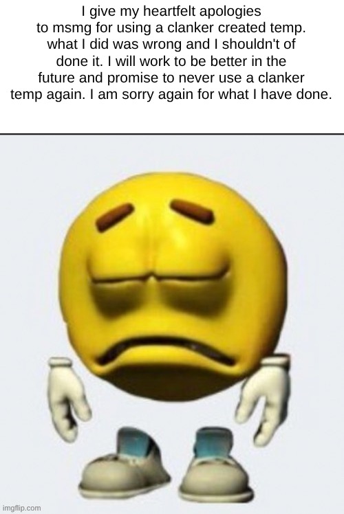 I didn't make it myself at least. I jus found it | I give my heartfelt apologies to msmg for using a clanker created temp. what I did was wrong and I shouldn't of done it. I will work to be better in the future and promise to never use a clanker temp again. I am sorry again for what I have done. | image tagged in sad emoji | made w/ Imgflip meme maker