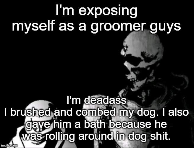 Realistic Papyrus staring at poorly detailed Sans | I'm exposing myself as a groomer guys; I'm deadass
I brushed and combed my dog. I also gave him a bath because he was rolling around in dog shit. | image tagged in realistic papyrus staring at poorly detailed sans | made w/ Imgflip meme maker