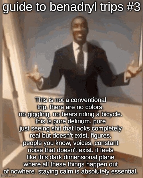 smiling black guy in suit | guide to benadryl trips #3; This is not a conventional trip. there are no colors. no giggling. no bears riding a bicycle. this is pure delirium. pure just seeing shit that looks completely real but doesn't exist. figures, people you know, voices, constant noise that doesn't exist. it feels like this dark dimensional plane where all these things happen out of nowhere. staying calm is absolutely essential. | image tagged in smiling black guy in suit | made w/ Imgflip meme maker