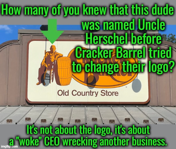 If all they did was change the logo, I doubt anyone would care. | How many of you knew that this dude; was named Uncle Herschel before Cracker Barrel tried to change their logo? It's not about the logo, it's about a "woke" CEO wrecking another business. | image tagged in go woke go broke,liberals are economic illiterates,marxists don't understand business | made w/ Imgflip meme maker