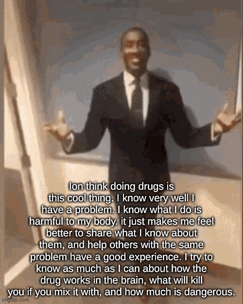smiling black guy in suit | Ion think doing drugs is this cool thing. I know very well I have a problem. I know what I do is harmful to my body. it just makes me feel better to share what I know about them, and help others with the same problem have a good experience. I try to know as much as I can about how the drug works in the brain, what will kill you if you mix it with, and how much is dangerous. | image tagged in smiling black guy in suit | made w/ Imgflip meme maker