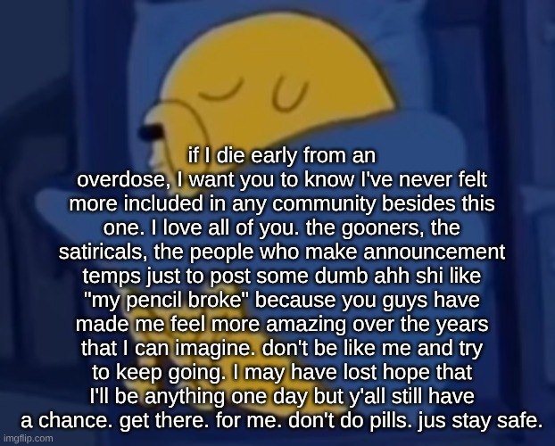 I'm not making it past 22. if I don't die this year. | if I die early from an overdose, I want you to know I've never felt more included in any community besides this one. I love all of you. the gooners, the satiricals, the people who make announcement temps just to post some dumb ahh shi like "my pencil broke" because you guys have made me feel more amazing over the years that I can imagine. don't be like me and try to keep going. I may have lost hope that I'll be anything one day but y'all still have a chance. get there. for me. don't do pills. jus stay safe. | image tagged in im jaking it | made w/ Imgflip meme maker