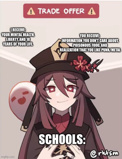 TRADE OFFER | I RECEIVE:
YOUR MENTAL HEALTH, LIBERTY, AND 18 YEARS OF YOUR LIFE. YOU RECEIVE: 
INFORMATION YOU DON'T CARE ABOUT, POISONOUS FOOD, AND REALIZATION THAT YOU LIKE PUNK/METAL; SCHOOLS: | image tagged in hu tao trade offer,school,megamind thank you random citizen,meme | made w/ Imgflip meme maker
