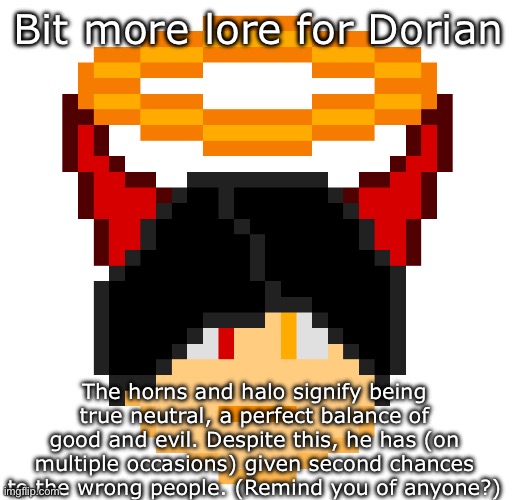Dorian | Bit more lore for Dorian; The horns and halo signify being true neutral, a perfect balance of good and evil. Despite this, he has (on multiple occasions) given second chances to the wrong people. (Remind you of anyone?) | image tagged in dorian | made w/ Imgflip meme maker