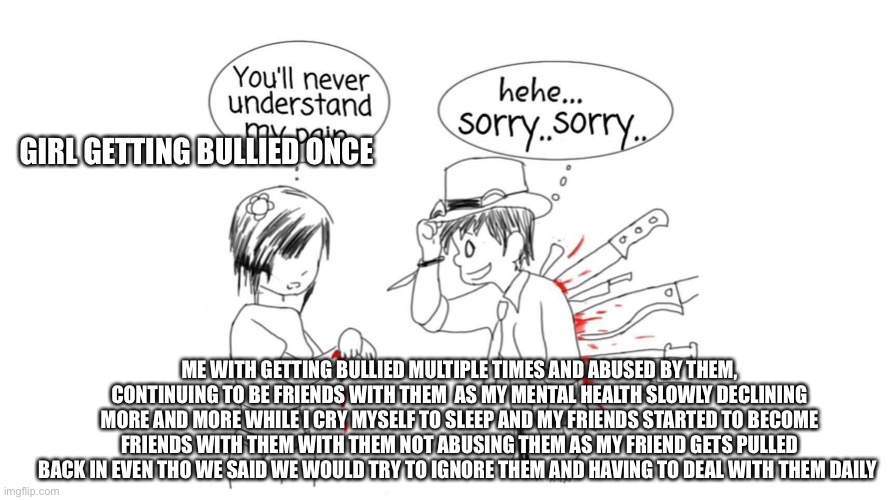 You’ll never understand my pain | GIRL GETTING BULLIED ONCE; ME WITH GETTING BULLIED MULTIPLE TIMES AND ABUSED BY THEM, CONTINUING TO BE FRIENDS WITH THEM  AS MY MENTAL HEALTH SLOWLY DECLINING MORE AND MORE WHILE I CRY MYSELF TO SLEEP AND MY FRIENDS STARTED TO BECOME FRIENDS WITH THEM WITH THEM NOT ABUSING THEM AS MY FRIEND GETS PULLED BACK IN EVEN THO WE SAID WE WOULD TRY TO IGNORE THEM AND HAVING TO DEAL WITH THEM DAILY | image tagged in you ll never understand my pain | made w/ Imgflip meme maker