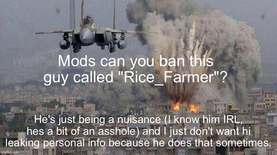 f35 f-35 35 joint strike fighter Gaza Israel pillar 2014 if bomb | Mods can you ban this guy called "Rice_Farmer"? He's just being a nuisance (I know him IRL, hes a bit of an asshole) and I just don't want hi leaking personal info because he does that sometimes. | image tagged in f35 f-35 35 joint strike fighter gaza israel pillar 2014 if bomb | made w/ Imgflip meme maker