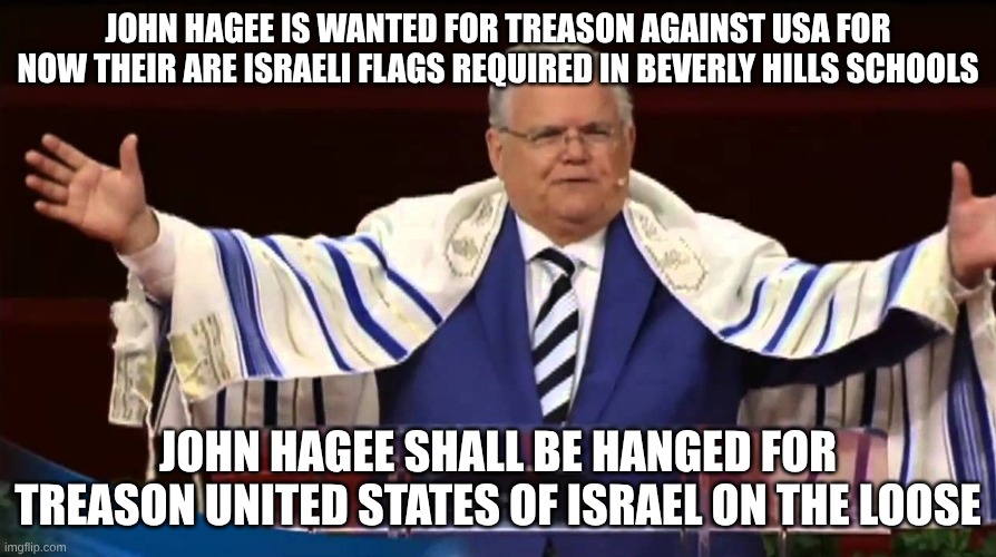 the treason of the trumps | JOHN HAGEE IS WANTED FOR TREASON AGAINST USA FOR NOW THEIR ARE ISRAELI FLAGS REQUIRED IN BEVERLY HILLS SCHOOLS; JOHN HAGEE SHALL BE HANGED FOR TREASON UNITED STATES OF ISRAEL ON THE LOOSE | image tagged in john hagee,israel,tyranny,treason | made w/ Imgflip meme maker