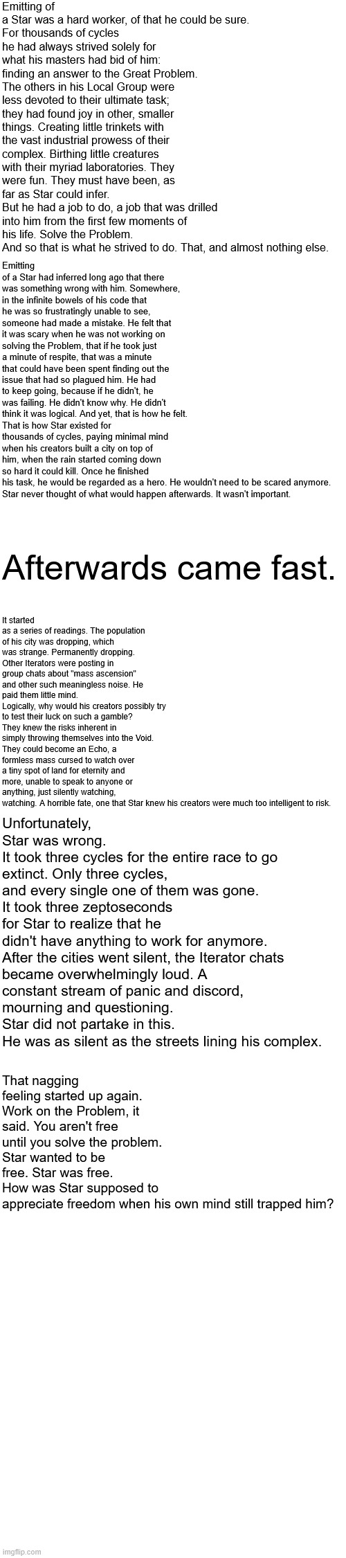 text boxes in this fuckass site are awful (anyway i wrote some peak) | Emitting of a Star was a hard worker, of that he could be sure.
For thousands of cycles he had always strived solely for what his masters had bid of him: finding an answer to the Great Problem. The others in his Local Group were less devoted to their ultimate task; they had found joy in other, smaller things. Creating little trinkets with the vast industrial prowess of their complex. Birthing little creatures with their myriad laboratories. They were fun. They must have been, as far as Star could infer.
But he had a job to do, a job that was drilled into him from the first few moments of his life. Solve the Problem.
And so that is what he strived to do. That, and almost nothing else. Emitting of a Star had inferred long ago that there was something wrong with him. Somewhere, in the infinite bowels of his code that he was so frustratingly unable to see, someone had made a mistake. He felt that it was scary when he was not working on solving the Problem, that if he took just a minute of respite, that was a minute that could have been spent finding out the issue that had so plagued him. He had to keep going, because if he didn't, he was failing. He didn't know why. He didn't think it was logical. And yet, that is how he felt.
That is how Star existed for thousands of cycles, paying minimal mind when his creators built a city on top of him, when the rain started coming down so hard it could kill. Once he finished his task, he would be regarded as a hero. He wouldn't need to be scared anymore.
Star never thought of what would happen afterwards. It wasn't important. It started as a series of readings. The population of his city was dropping, which was strange. Permanently dropping.
Other Iterators were posting in group chats about "mass ascension" and other such meaningless noise. He paid them little mind.
Logically, why would his creators possibly try to test their luck on such a gamble? They knew the risks inherent in simply throwing themselves into the Void.
They could become an Echo, a formless mass cursed to watch over a tiny spot of land for eternity and more, unable to speak to anyone or anything, just silently watching, watching. A horrible fate, one that Star knew his creators were much too intelligent to risk. Afterwards came fast. Unfortunately, Star was wrong.
It took three cycles for the entire race to go extinct. Only three cycles, and every single one of them was gone.
It took three zeptoseconds for Star to realize that he didn't have anything to work for anymore.

After the cities went silent, the Iterator chats became overwhelmingly loud. A constant stream of panic and discord, mourning and questioning.
Star did not partake in this.
He was as silent as the streets lining his complex. That nagging feeling started up again. Work on the Problem, it said. You aren't free until you solve the problem.
Star wanted to be free. Star was free.
How was Star supposed to appreciate freedom when his own mind still trapped him? | made w/ Imgflip meme maker