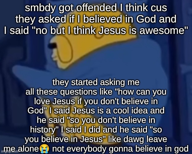 I love religious people, I just don't know why he had to grill me like that. I wasn't harping on him. | smbdy got offended I think cus they asked if I believed in God and I said "no but I think Jesus is awesome"; they started asking me all these questions like "how can you love Jesus if you don't believe in God" I said Jesus is a cool idea and he said "so you don't believe in history" I said I did and he said "so you believe in Jesus" like dawg leave me alone😭 not everybody gonna believe in god | image tagged in im jaking it | made w/ Imgflip meme maker