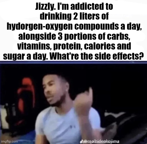 Mods. Pin him down and twist his nuts counter-clockwise. | Jizzly. I'm addicted to drinking 2 liters of hydorgen-oxygen compounds a day, alongside 3 portions of carbs, vitamins, protein, calories and sugar a day. What're the side effects? | image tagged in mods pin him down and twist his nuts counter-clockwise | made w/ Imgflip meme maker