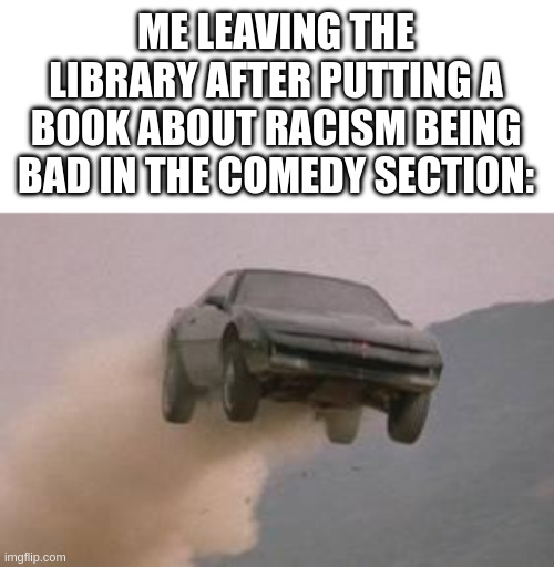 why lé clown show with the books dawg | ME LEAVING THE LIBRARY AFTER PUTTING A BOOK ABOUT RACISM BEING BAD IN THE COMEDY SECTION: | image tagged in leaving work on a friday at start of a 3 day weekend,racist | made w/ Imgflip meme maker
