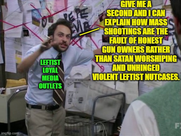 Personal responsibility leftists.  Look up the concept. | GIVE ME A SECOND AND I CAN EXPLAIN HOW MASS SHOOTINGS ARE THE FAULT OF HONEST GUN OWNERS RATHER THAN SATAN WORSHIPING AND UNHINGED VIOLENT LEFTIST NUTCASES. __; LEFTIST LOYAL MEDIA OUTLETS | image tagged in charlie day | made w/ Imgflip meme maker